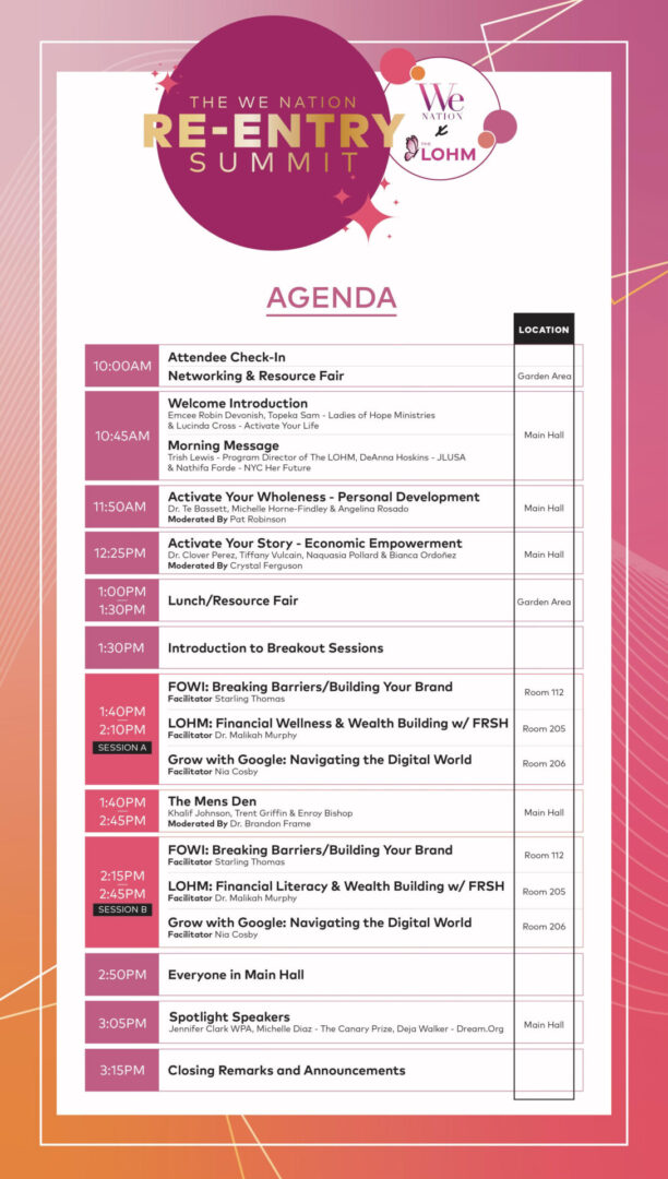 Agenda for "The WE Nation Re-Entry Summit" organized by The Ladies of Hope Ministries (LOHM). The background has a gradient from light pink to deep purple with white accents. Agenda Details: 10:00 AM: Attendee Check-In, Networking & Resource Fair (Garden Area) 10:45 AM: Welcome Introduction (Main Hall) Emcees: Robin Devonish, Topeka Sam - Ladies of Hope Ministries, Lucinda Cross - Activate Your Life 11:00 AM: Morning Message (Main Hall) Speakers: Trish Lewis - Program Director of The LOHM, DeAnna Hoskins - JLUSA, Nathifa Forde - NYC Her Future 11:50 AM: Activate Your Wholeness - Personal Development (Main Hall) Speakers: Dr. T. Bassett, Michelle Horne-Findley, Angelina Rosado Moderator: Pat Robinson 12:25 PM: Activate Your Story - Economic Empowerment (Main Hall) Speakers: Dr. Clover Perez, Tiffany Vulcain, Naquasia Pollard, Bianca Ordóñez Moderator: Crystal Ferguson 1:00 PM - 1:30 PM: Lunch/Resource Fair (Garden Area) 1:30 PM: Introduction to Breakout Sessions 1:40 PM - 2:10 PM: Session A FOWI: Breaking Barriers/Building Your Brand (Room 112) Facilitator: Starling Thomas LOHM: Financial Wellness & Wealth Building with FRSH (Room 205) Facilitator: Dr. Malikah Murphy Grow with Google: Navigating the Digital World (Room 206) Facilitator: Nia Cosby 1:40 PM - 2:45 PM: The Men's Den (Main Hall) Speakers: Khalif Johnson, Trent Griffin, Enroy Bishop Moderator: Dr. Brandon Frame 2:15 PM - 2:45 PM: Session B FOWI: Breaking Barriers/Building Your Brand (Room 112) Facilitator: Starling Thomas LOHM: Financial Literacy & Wealth Building with FRSH (Room 205) Facilitator: Dr. Malikah Murphy Grow with Google: Navigating the Digital World (Room 206) Facilitator: Nia Cosby 2:50 PM: Everyone in Main Hall 3:05 PM: Spotlight Speakers (Main Hall) Jennifer Clark (WPA), Michelle Diaz (The Canary Prize), Deja Walker (Dream.Org) 3:15 PM: Closing Remarks and Announcements